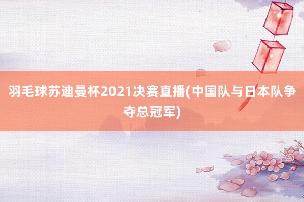 羽毛球苏迪曼杯2021决赛直播(中国队与日本队争夺总冠军)