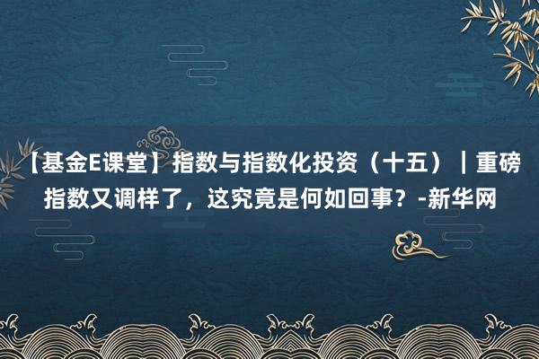 【基金E课堂】指数与指数化投资（十五）｜重磅指数又调样了，这究竟是何如回事？-新华网